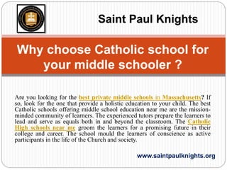 Are you looking for the best private middle schools in Massachusetts? If
so, look for the one that provide a holistic education to your child. The best
Catholic schools offering middle school education near me are the mission-
minded community of learners. The experienced tutors prepare the learners to
lead and serve as equals both in and beyond the classroom. The Catholic
High schools near me groom the learners for a promising future in their
college and career. The school mould the learners of conscience as active
participants in the life of the Church and society.
www.saintpaulknights.org
Why choose Catholic school for
your middle schooler ?
Saint Paul Knights
 