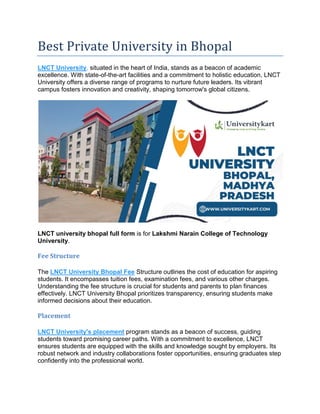 Best Private University in Bhopal
LNCT University, situated in the heart of India, stands as a beacon of academic
excellence. With state-of-the-art facilities and a commitment to holistic education, LNCT
University offers a diverse range of programs to nurture future leaders. Its vibrant
campus fosters innovation and creativity, shaping tomorrow's global citizens.
LNCT university bhopal full form is for Lakshmi Narain College of Technology
University.
Fee Structure
The LNCT University Bhopal Fee Structure outlines the cost of education for aspiring
students. It encompasses tuition fees, examination fees, and various other charges.
Understanding the fee structure is crucial for students and parents to plan finances
effectively. LNCT University Bhopal prioritizes transparency, ensuring students make
informed decisions about their education.
Placement
LNCT University's placement program stands as a beacon of success, guiding
students toward promising career paths. With a commitment to excellence, LNCT
ensures students are equipped with the skills and knowledge sought by employers. Its
robust network and industry collaborations foster opportunities, ensuring graduates step
confidently into the professional world.
 