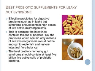 BEST PROBIOTIC SUPPLEMENTS FOR LEAKY
GUT SYNDROME
 Effective probiotics for digestive
problems such as in leaky gut
syndrome should contain high doses
of live active microorganisms.
 This is because the intestines
contains trillions of bacteria. So, the
probiotics which contain only millions
of live microorganisms would not be
enough to replenish and restore
intestinal flora balance.
 The best probiotic for leaky gut
syndrome should contain at least five
billion live active cells of probiotic
bacteria.
 