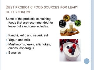 BEST PROBIOTIC FOOD SOURCES FOR LEAKY
GUT SYNDROME
Some of the probiotic-containing
foods that are recommended for
leaky gut syndrome includes:
 Kimchi, kefir, and sauerkraut
 Yogurt and milk
 Mushrooms, leeks, artichokes,
onions, asparagus
 Bananas
 