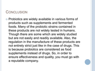 CONCLUSION
 Probiotics are widely available in various forms of
products such as supplements and fermented
foods. Many of the probiotic strains contained in
these products are not widely tested in humans.
Though there are some which are widely studied
but are not easily and readily available. Also, the
regulation in the manufacture of these products are
not entirely strict just like in the case of drugs. This
is because probiotics are considered as food
supplements instead of drugs. So, in order to
ensure effectiveness and quality, you must go with
a reputable company.
 