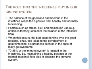 THE ROLE THAT THE INTESTINES PLAY IN OUR
IMMUNE SYSTEM
 The balance of the good and bad bacteria in the
intestines keeps the digestive tract healthy and normally
functioning.
 Factors such as stress, diet, and medication use (e.g.
antibiotic therapy) can alter the balance of the intestinal
flora.
 When this occurs, the bad bacteria wins over the good
bacteria. Thus, this leads to the development of
gastrointestinal disturbances such as in the case of
leaky gut syndrome.
 70-85% of the immune system is located in the
intestines. So, maintaining a healthy balance of the
normal intestinal flora aids in boosting the immune
system.
 