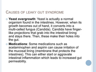 CAUSES OF LEAKY GUT SYNDROME
 Yeast overgrowth: Yeast is actually a normal
organism found in the intestines. However, when its
growth becomes out of hand, it converts into a
multi-celled fungus (Candida). Candida have finger-
like projections that grab into the intestinal lining
and stays there. Then, these make their holes into
the gut.
 Medications: Some medications such as
acetaminophen and aspirin can cause irritation of
the mucosal lining (membrane that protects the
intestines). This can either start or aggravate
intestinal inflammation which leads to increased gut
permeability.
 