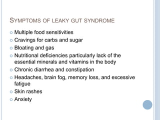 SYMPTOMS OF LEAKY GUT SYNDROME
 Multiple food sensitivities
 Cravings for carbs and sugar
 Bloating and gas
 Nutritional deficiencies particularly lack of the
essential minerals and vitamins in the body
 Chronic diarrhea and constipation
 Headaches, brain fog, memory loss, and excessive
fatigue
 Skin rashes
 Anxiety
 