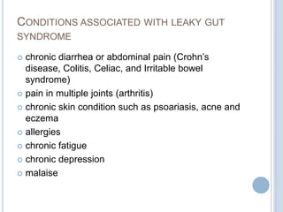 CONDITIONS ASSOCIATED WITH LEAKY GUT
SYNDROME
 chronic diarrhea or abdominal pain (Crohn’s
disease, Colitis, Celiac, and Irritable bowel
syndrome)
 pain in multiple joints (arthritis)
 chronic skin condition such as psoariasis, acne and
eczema
 allergies
 chronic fatigue
 chronic depression
 malaise
 