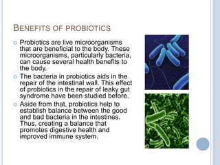 BENEFITS OF PROBIOTICS
 Probiotics are live microorganisms
that are beneficial to the body. These
microorganisms, particularly bacteria,
can cause several health benefits to
the body.
 The bacteria in probiotics aids in the
repair of the intestinal wall. This effect
of probiotics in the repair of leaky gut
syndrome have been studied before.
 Aside from that, probiotics help to
establish balance between the good
and bad bacteria in the intestines.
Thus, creating a balance that
promotes digestive health and
improved immune system.
 