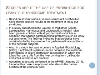 STUDIES ABPUT THE USE OF PROBIOTICS FOR
LEAKY GUT SYNDROME TREATMENT
 Based on several studies, various strains of Lactobacillus
have shown positive results in the treatment of leaky gut
syndrome.
 In a study published in the Journal of Pediatrics (2003),
Lactobacillus rhamnosus and Lactobacillus rheuteri have
been given in children with atopic dermatitis which is a
condition that causes gastrointestinal problems such as leaky
gut syndrome. The findings indicated that probiotics have
contributes to the improvement in gastrointestinal conditions
of the pediatric subjects.
 Also, in a study that was in Letters in Applied Microbiology
(2006), Lactobacillus plantarum can decrease the intestinal
permeability in biliary obstruction (a condition in which the
tubes that carry bile from the liver coming from gallbladder
and small intestines are blocked.
 According to a study contained in the APMIS (January 2011),
Lactobacillus casei can prevent alteration in the barrier
function of the epithelial cells.
 