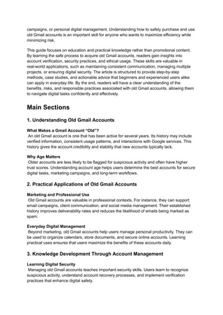 campaigns, or personal digital management. Understanding how to safely purchase and use
old Gmail accounts is an important skill for anyone who wants to maximize efficiency while
minimizing risk.
This guide focuses on education and practical knowledge rather than promotional content.
By learning the safe process to acquire old Gmail accounts, readers gain insights into
account verification, security practices, and ethical usage. These skills are valuable in
real-world applications, such as maintaining consistent communication, managing multiple
projects, or ensuring digital security. The article is structured to provide step-by-step
methods, case studies, and actionable advice that beginners and experienced users alike
can apply in everyday life. By the end, readers will have a clear understanding of the
benefits, risks, and responsible practices associated with old Gmail accounts, allowing them
to navigate digital tasks confidently and effectively.
Main Sections
1. Understanding Old Gmail Accounts
What Makes a Gmail Account “Old”?​
An old Gmail account is one that has been active for several years. Its history may include
verified information, consistent usage patterns, and interactions with Google services. This
history gives the account credibility and stability that new accounts typically lack.
Why Age Matters​
Older accounts are less likely to be flagged for suspicious activity and often have higher
trust scores. Understanding account age helps users determine the best accounts for secure
digital tasks, marketing campaigns, and long-term workflows.
2. Practical Applications of Old Gmail Accounts
Marketing and Professional Use​
Old Gmail accounts are valuable in professional contexts. For instance, they can support
email campaigns, client communication, and social media management. Their established
history improves deliverability rates and reduces the likelihood of emails being marked as
spam.
Everyday Digital Management​
Beyond marketing, old Gmail accounts help users manage personal productivity. They can
be used to organize calendars, store documents, and secure online accounts. Learning
practical uses ensures that users maximize the benefits of these accounts daily.
3. Knowledge Development Through Account Management
Learning Digital Security​
Managing old Gmail accounts teaches important security skills. Users learn to recognize
suspicious activity, understand account recovery processes, and implement verification
practices that enhance digital safety.
 