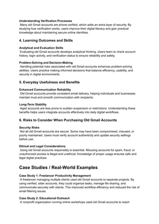 Understanding Verification Processes​
Many old Gmail accounts are phone-verified, which adds an extra layer of security. By
studying how verification works, users improve their digital literacy and gain practical
knowledge about maintaining secure online identities.
4. Learning Outcomes and Skills
Analytical and Evaluation Skills​
Evaluating old Gmail accounts develops analytical thinking. Users learn to check account
history, login activity, and verification status to ensure reliability and safety.
Problem-Solving and Decision-Making​
Handling potential risks associated with old Gmail accounts enhances problem-solving
abilities. Users practice making informed decisions that balance efficiency, usability, and
security in digital environments.
5. Everyday Usefulness and Benefits
Enhanced Communication Reliability​
Old Gmail accounts provide consistent email delivery, helping individuals and businesses
maintain trust and smooth communication with recipients.
Long-Term Stability​
Aged accounts are less prone to sudden suspension or restrictions. Understanding these
benefits helps users integrate accounts effectively into daily digital workflows.
6. Risks to Consider When Purchasing Old Gmail Accounts
Security Risks​
Not all old Gmail accounts are secure. Some may have been compromised, misused, or
poorly maintained. Users must verify account authenticity and update security settings
before use.
Ethical and Legal Considerations​
Using old Gmail accounts responsibly is essential. Misusing accounts for spam, fraud, or
unauthorized access is illegal and unethical. Knowledge of proper usage ensures safe and
legal digital practices.
Case Studies / Real-World Examples
Case Study 1: Freelancer Productivity Management​
A freelancer managing multiple clients used old Gmail accounts to separate projects. By
using verified, older accounts, they could organize tasks, manage file sharing, and
communicate securely with clients. This improved workflow efficiency and reduced the risk of
email filtering issues.
Case Study 2: Educational Outreach​
A nonprofit organization running online workshops used old Gmail accounts to reach
 