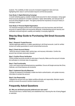 students. The credibility of older accounts increased engagement rates and trust,
highlighting their value in communication beyond commercial purposes.
Case Study 3: Digital Marketing Campaign​
A small marketing agency needed multiple email accounts for client campaigns. Using aged
Gmail accounts allowed for smoother operations, higher deliverability, and reduced risk of
accounts being flagged as spam. The agency learned the importance of account history in
campaign success.
Case Study 4: Personal Digital Organization​
An individual managing several online subscriptions and cloud services used old Gmail
accounts to organize logins and recoveries efficiently. Understanding account security and
verification ensured long-term usability and stability in everyday digital life.
Step-by-Step Guide to Purchasing Old Gmail Accounts
Safely
Step 1: Research Trusted Sources​
Identify legitimate platforms or sellers specializing in old Gmail accounts. Look for verified
reviews and safety guarantees to avoid compromised accounts.
Step 2: Check Account History​
Verify the account creation date, activity logs, and recovery information. Confirm the
account has not been previously misused.
Step 3: Confirm Phone Verification​
Phone-verified accounts provide an extra layer of security. Make sure the account includes
full verification to minimize risks of suspension.
Step 4: Test Functionality​
Log in and check email sending/receiving capabilities. Ensure all Google services like Drive,
Calendar, and Gmail features are functional.
Step 5: Implement Security Measures​
Change the password immediately, enable two-factor authentication, and update recovery
information to protect the account.
Step 6: Use Responsibly​
Integrate the account into your digital workflow ethically and responsibly. Maintain regular
activity to ensure the account remains trusted and active.
Frequently Asked Questions
Q1: Why are old Gmail accounts preferred over new ones?​
Old accounts have a verified history and established trust, reducing the risk of being flagged
or restricted.
 