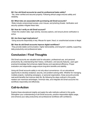 Q2: Can old Gmail accounts be used for professional tasks safely?​
Yes, when verified and secured properly. Following ethical usage ensures safety and
reliability.
Q3: What risks are associated with purchasing old Gmail accounts?​
Risks include compromised access, prior misuse, and phishing threats. Verification and
security updates mitigate these risks.
Q4: How do I verify an old Gmail account?​
Check the creation date, login activity, recovery options, and ensure phone verification is
active.
Q5: Are there legal implications?​
Using accounts responsibly is key. Misuse for spam, fraud, or unauthorized access is illegal.
Q6: How do old Gmail accounts improve digital workflows?​
They provide stable communication, higher deliverability, and long-term usability, supporting
daily productivity and professional tasks.
Conclusion / Final Thoughts
Old Gmail accounts are valuable tools for education, professional use, and personal
productivity. By understanding their history, verification, and security features, users gain
practical knowledge that enhances digital literacy and operational efficiency. Proper
evaluation and responsible usage ensure long-term benefits and stability.
Using old Gmail accounts safely is not only about convenience—it’s an educational
opportunity to develop analytical, security, and problem-solving skills. Whether for managing
multiple projects, marketing campaigns, or personal organization, these accounts provide
real-world benefits that improve daily life. By following the steps outlined in this guide,
readers can maximize advantages, minimize risks, and integrate old Gmail accounts into
workflows responsibly and effectively.
Call-to-Action
Explore these educational insights and apply the safe methods outlined in this guide.
Strengthen your understanding of old Gmail accounts, practice responsible digital usage,
and enhance your daily productivity and professional workflows with confidence.
 