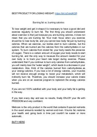 BEST PRODUCT FOR LOSING WEIGHT: https://bit.ly/3okdKGR
Burning fat vs. burning calories
To lose weight and get in shape it is necessary to have a good diet and
exercise regularly to burn fat. The first thing you should understand
about exercise is that just because you are burning calories, it does not
mean that you are burning fat. Your main focus when you exercise
should be to lose body fat, and you cannot lose body fat just by burning
calories. When we exercise, our bodies start to burn calories, but the
calories that are burned are the calories from the carbohydrates in our
system. To burn calories from stored fat, your body needs the presence
of oxygen. There is a certain amount of oxygen your body needs to start
burning fat, and the only way to measure the amount needed for your
own body is to track your heart rate target during exercise. Please
understand that if you continue to burn only calories from carbohydrates,
you will mainly lose the “water weight”, which leads to a decrease in your
metabolism. Also, think of the calories burned from carbohydrates as
your energy calories. If you lose a lot of energy calories, your muscles
will not receive enough energy to boost your metabolism, which will
indirectly burn fat. Therefore, you should increase your calorie intake
when you are on an exercise program to replenish the energy calories
burned.
If you are not 100% satisfied with your body and your belly fat is getting
in the way.
If you train every day and see no results, finally ENJOY your life with
FREEDOM and very confident.
Meticore is the only product in the world that contains 6 special nutrients
in the exact amounts needed by women and men. It burns fat, restores
your health and going back in time just couldn't be easier or more
automatic.
BUTY HERE
 