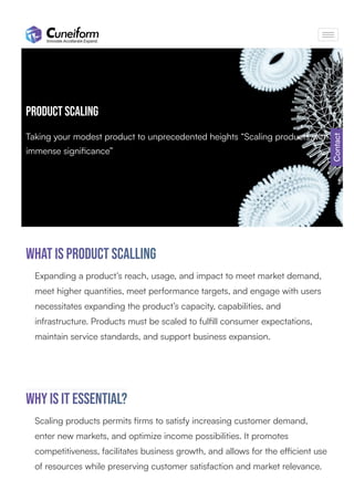Product Scaling
Taking your modest product to unprecedented heights “Scaling products with
immense signiﬁcance”
What is product Scalling
Expanding a product’s reach, usage, and impact to meet market demand,
meet higher quantities, meet performance targets, and engage with users
necessitates expanding the product’s capacity, capabilities, and
infrastructure. Products must be scaled to fulﬁll consumer expectations,
maintain service standards, and support business expansion.
Scaling products permits ﬁrms to satisfy increasing customer demand,
enter new markets, and optimize income possibilities. It promotes
competitiveness, facilitates business growth, and allows for the eﬃcient use
of resources while preserving customer satisfaction and market relevance.
Why is it essential?
Contact
 