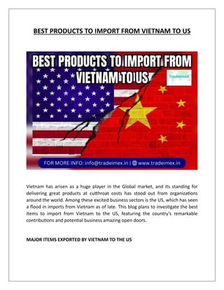 BEST PRODUCTS TO IMPORT FROM VIETNAM TO US
Vietnam has arisen as a huge player in the Global market, and its standing for
delivering great products at cutthroat costs has stood out from organizations
around the world. Among these excited business sectors is the US, which has seen
a flood in imports from Vietnam as of late. This blog plans to investigate the best
items to import from Vietnam to the US, featuring the country's remarkable
contributions and potential business amazing open doors.
MAJOR ITEMS EXPORTED BY VIETNAM TO THE US
 