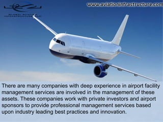 There are many companies with deep experience in airport facility
management services are involved in the management of these
assets. These companies work with private investors and airport
sponsors to provide professional management services based
upon industry leading best practices and innovation.
 