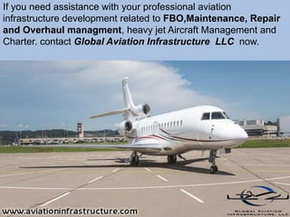 If you need assistance with your professional aviation
infrastructure development related to FBO,Maintenance, Repair
and Overhaul managment, heavy jet Aircraft Management and
Charter. contact Global Aviation Infrastructure LLC now.
 