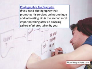 Photographer Bio Examples
If you are a photographer that
promotes his services online a unique
and interesting bio is the second most
important thing after an amazing
gallery of photos taken by you.
biowritingservices.com
 