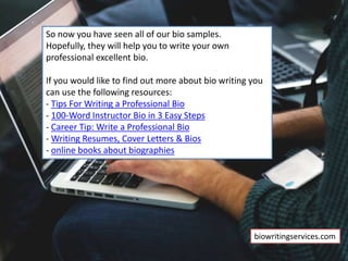 So now you have seen all of our bio samples.
Hopefully, they will help you to write your own
professional excellent bio.
If you would like to find out more about bio writing you
can use the following resources:
- Tips For Writing a Professional Bio
- 100-Word Instructor Bio in 3 Easy Steps
- Career Tip: Write a Professional Bio
- Writing Resumes, Cover Letters & Bios
- online books about biographies
biowritingservices.com
 