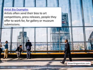 Artist Bio Examples
Artists often send their bios to art
competitions, press releases, people they
offer to work for, for gallery or museum
submissions.
biowritingservices.com
 