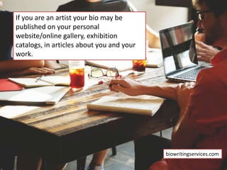 If you are an artist your bio may be
published on your personal
website/online gallery, exhibition
catalogs, in articles about you and your
work.
biowritingservices.com
 
