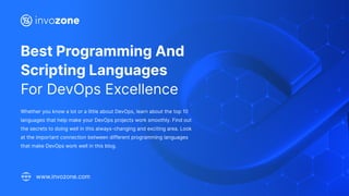 Best Programming And
Scripting Languages
For DevOps Excellence
Whether you know a lot or a little about DevOps, learn about the top 10
languages that help make your DevOps projects work smoothly. Find out
the secrets to doing well in this always-changing and exciting area. Look
at the important connection between different programming languages
that make DevOps work well in this blog.
www.invozone.com
 