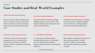 Case Studies and Real-World Examples
Examples
Python was used to collect and analyze real-
time sensor data for a bridge. Libraries like
Pandas and SciPy processed large datasets,
improving accuracy in detecting structural
issues.
MATLAB developed simulations modeling
building responses to seismic activity. This
helped in designing safer buildings that meet
stringent safety standards.
JavaScript created an interactive project
management tool for a construction site.
Tools like D3.js and Three.js visualized
timelines, resources, and progress, enhancing
collaboration.
Python in Structural Health Monitoring
MATLAB for Earthquake Simulation
JavaScript for Project Management Tools
C++ developed a simulation program
modeling traffic patterns in a metropolitan
area. This optimized urban planning
decisions, reducing congestion and improving
traffic flow.
C++ in Traffic Flow Simulation
R analyzed environmental data for a highway
construction project. Packages like ggplot2
and sf visualized data, guiding mitigation
measures to minimize ecological impact.
R in Environmental Impact Assessment
SQL managed a comprehensive database for a
large construction project. It tracked
inventory, workforce, and milestones,
improving data organization and project
oversight.
SQL for Construction Project Databases
bestcodinglanguage.com
 