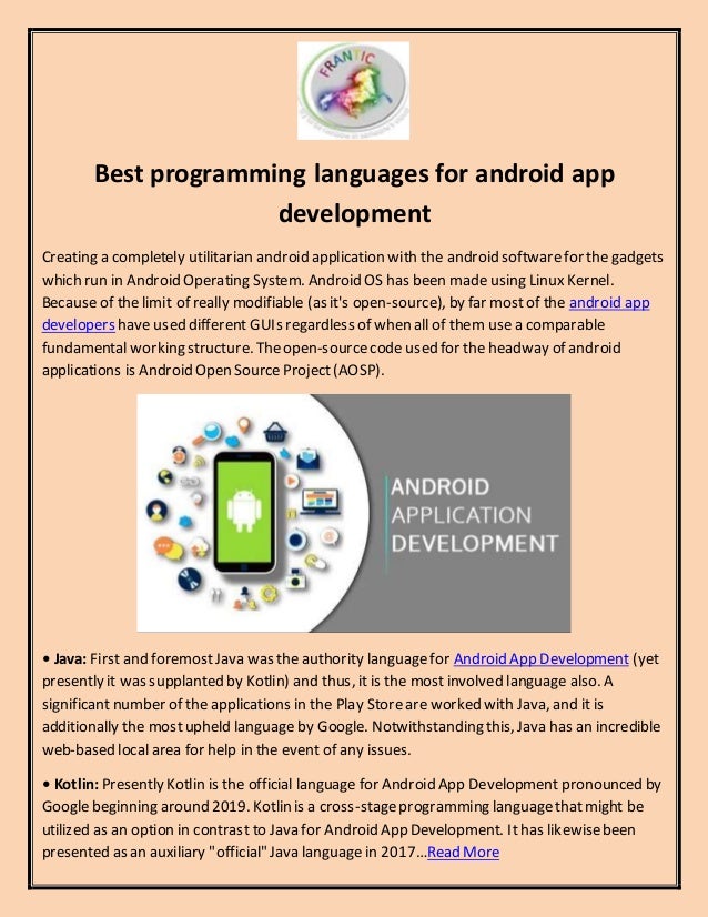 Best programming languages for android app
development
Creating a completely utilitarian android application with the android softwarefor the gadgets
which run in Android Operating System. Android OS has been made using Linux Kernel.
Because of the limit of really modifiable (as it's open-source), by far mostof the android app
developers have used different GUIs regardless of when all of them usea comparable
fundamental working structure. Theopen-sourcecode used for the headway of android
applications is Android Open SourceProject(AOSP).
• Java: First and foremostJava was the authority languagefor Android App Development (yet
presently it was supplanted by Kotlin) and thus, it is the mostinvolved language also. A
significant number of the applications in the Play Storeare worked with Java, and it is
additionally the mostupheld language by Google. Notwithstanding this, Java has an incredible
web-based local area for help in the event of any issues.
• Kotlin: Presently Kotlin is the official language for Android App Development pronounced by
Google beginning around 2019. Kotlin is a cross-stageprogramming languagethatmight be
utilized as an option in contrast to Java for Android App Development. Ithas likewisebeen
presented as an auxiliary "official" Java languagein 2017…Read More
 