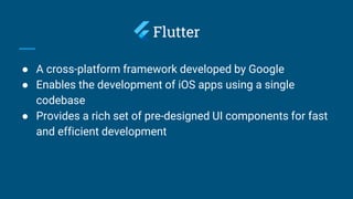 Flutter
● A cross-platform framework developed by Google
● Enables the development of iOS apps using a single
codebase
● Provides a rich set of pre-designed UI components for fast
and efficient development
 