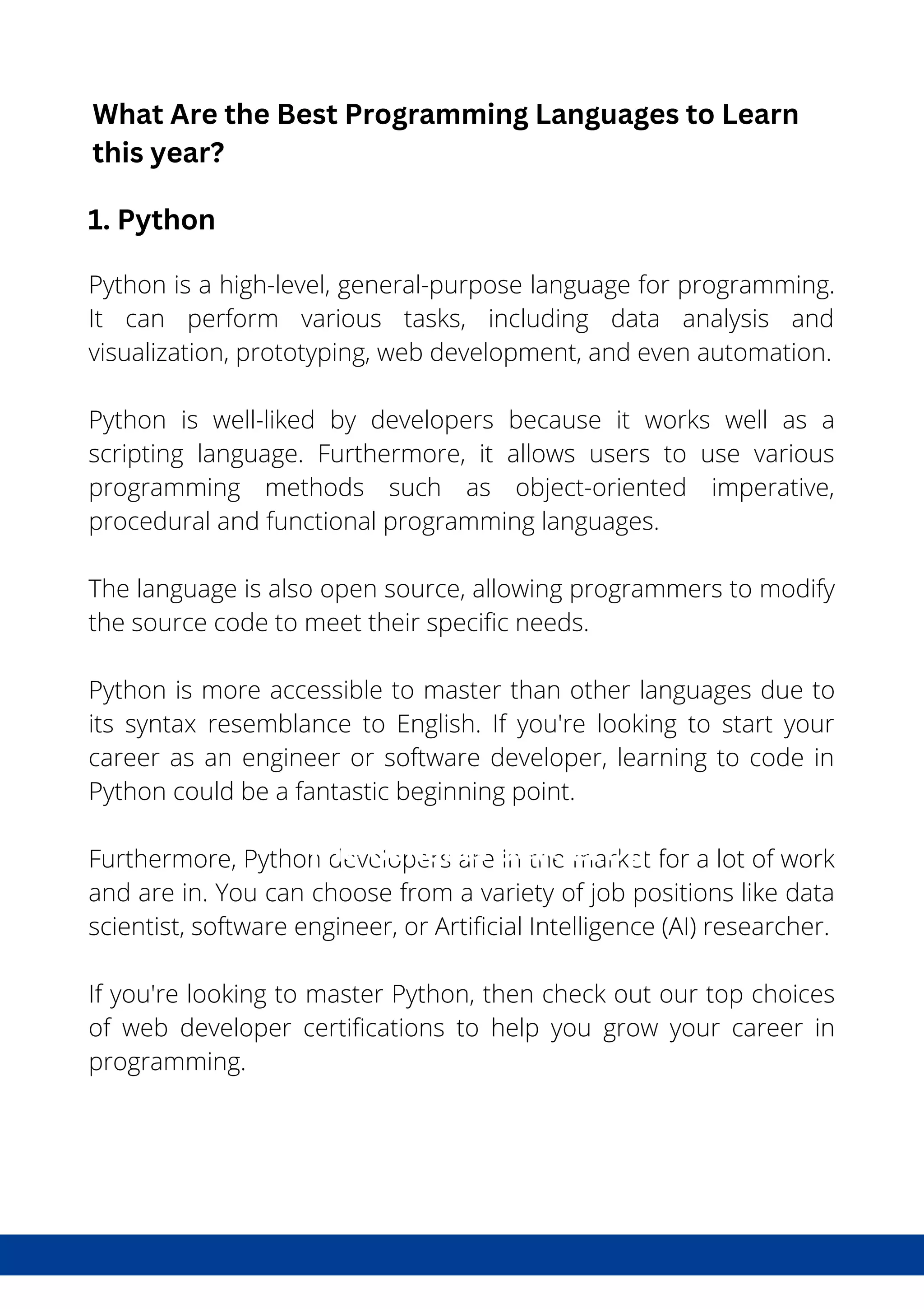 What is DevSecOps?
Python is a high-level, general-purpose language for programming.
It can perform various tasks, including data analysis and
visualization, prototyping, web development, and even automation.
Python is well-liked by developers because it works well as a
scripting language. Furthermore, it allows users to use various
programming methods such as object-oriented imperative,
procedural and functional programming languages.
The language is also open source, allowing programmers to modify
the source code to meet their specific needs.
Python is more accessible to master than other languages due to
its syntax resemblance to English. If you're looking to start your
career as an engineer or software developer, learning to code in
Python could be a fantastic beginning point.
Furthermore, Python developers are in the market for a lot of work
and are in. You can choose from a variety of job positions like data
scientist, software engineer, or Artificial Intelligence (AI) researcher.
If you're looking to master Python, then check out our top choices
of web developer certifications to help you grow your career in
programming.
The Benefits DevSecOps
What Are the Best Programming Languages to Learn
this year?
1. Python
 