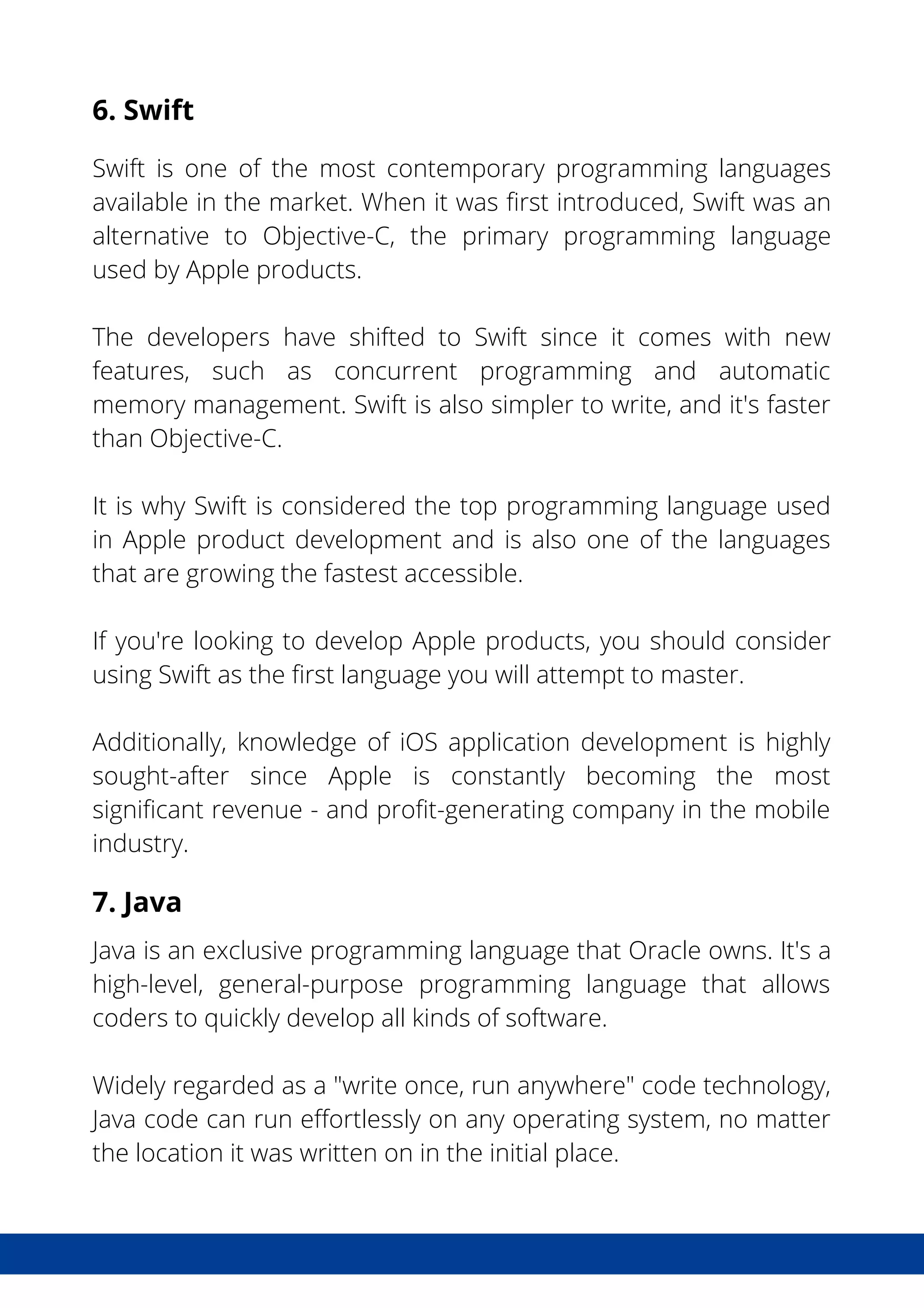 6. Swift
Swift is one of the most contemporary programming languages
available in the market. When it was first introduced, Swift was an
alternative to Objective-C, the primary programming language
used by Apple products.
The developers have shifted to Swift since it comes with new
features, such as concurrent programming and automatic
memory management. Swift is also simpler to write, and it's faster
than Objective-C.
It is why Swift is considered the top programming language used
in Apple product development and is also one of the languages
that are growing the fastest accessible.
If you're looking to develop Apple products, you should consider
using Swift as the first language you will attempt to master.
Additionally, knowledge of iOS application development is highly
sought-after since Apple is constantly becoming the most
significant revenue - and profit-generating company in the mobile
industry.
7. Java
Java is an exclusive programming language that Oracle owns. It's a
high-level, general-purpose programming language that allows
coders to quickly develop all kinds of software.
Widely regarded as a "write once, run anywhere" code technology,
Java code can run effortlessly on any operating system, no matter
the location it was written on in the initial place.
 