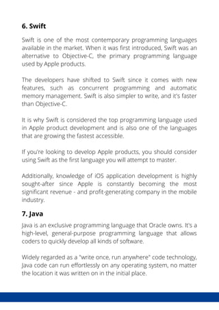 6. Swift
Swift is one of the most contemporary programming languages
available in the market. When it was first introduced, Swift was an
alternative to Objective-C, the primary programming language
used by Apple products.
The developers have shifted to Swift since it comes with new
features, such as concurrent programming and automatic
memory management. Swift is also simpler to write, and it's faster
than Objective-C.
It is why Swift is considered the top programming language used
in Apple product development and is also one of the languages
that are growing the fastest accessible.
If you're looking to develop Apple products, you should consider
using Swift as the first language you will attempt to master.
Additionally, knowledge of iOS application development is highly
sought-after since Apple is constantly becoming the most
significant revenue - and profit-generating company in the mobile
industry.
7. Java
Java is an exclusive programming language that Oracle owns. It's a
high-level, general-purpose programming language that allows
coders to quickly develop all kinds of software.
Widely regarded as a "write once, run anywhere" code technology,
Java code can run effortlessly on any operating system, no matter
the location it was written on in the initial place.
 