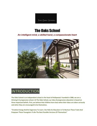 The Oaks School
An intelligent mind, a skilled hand, a compassionate heart
INTRODUCTION
The Oaks School is an independent school in the heart of Hollywood. Founded in 1986, we are a
thriving K-6 progressive school. At The Oaks School, our idea of progressive education is based on
three important beliefs. First, we believe that children learn best when their ideas are taken seriously
and when they are encouraged to be themselves.
“Creative Energy And An Eagerness To Learn. Our Role As Educators Is To Nurture These Traits And
Empower These Youngsters To Be The Best Possible Versions Of Themselves”
 
