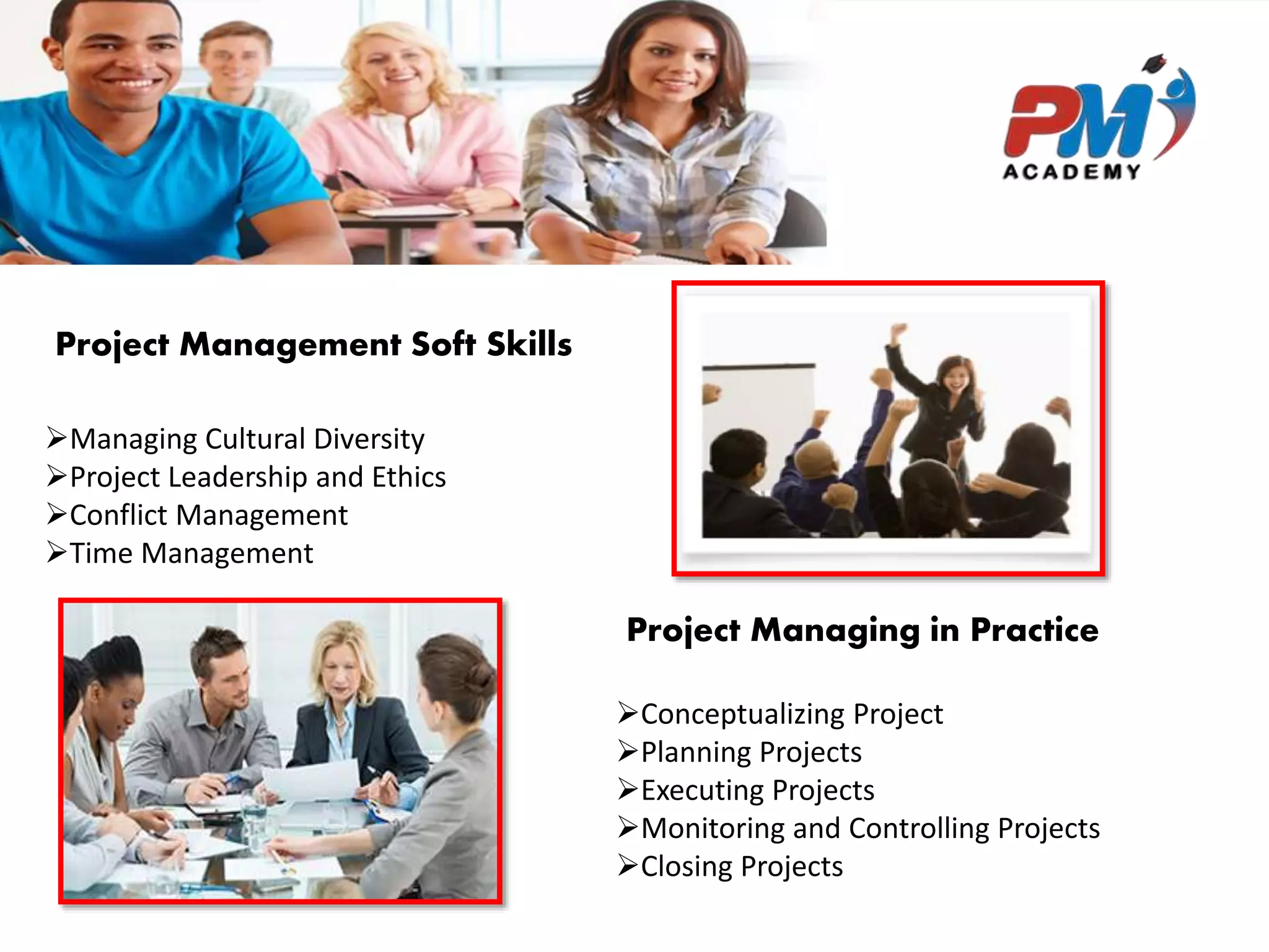 Project Management Soft Skills
Managing Cultural Diversity
Project Leadership and Ethics
Conflict Management
Time Management
Project Managing in Practice
Conceptualizing Project
Planning Projects
Executing Projects
Monitoring and Controlling Projects
Closing Projects
 