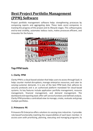 Best Project Portfolio Management
(PPM) Software
Project portfolio management software helps strengthening processes by
composing reports and aggregating data. These tools assist companies in
tracking the progress of the project and its lifecycle stages. This softwaregives
end-to-end visibility, automates tedious tasks, makes processes efficient, and
innovates for the future.
Top PPM tools
1. Clarity PPM
Clarity PPMis a cloud-based solution that helps users to access through SaaS. It
helps counter market disruptions, manage enterprise resources, and cater to
varying customer demands. It is one of the best PPM tools that adheres to
security protocols and is an authorized platform mandated for cloud-based
systems. Its key features include application portfolio management, resource
management, financial management, and demand management. The
dashboard and reporting tools offer self-servicefunctions and defined analysis.
Clarity PPM provides a centralized view to manage, create, evaluate and group
multiple portfolios.
2. Primavera P6
Primavera P6 Enterprise offers solutions to varying sizes industries. It provides
role-based functionality matching the responsibilities of each team member. It
assists users with prioritizing, planning, executing and managing programs. Its
 