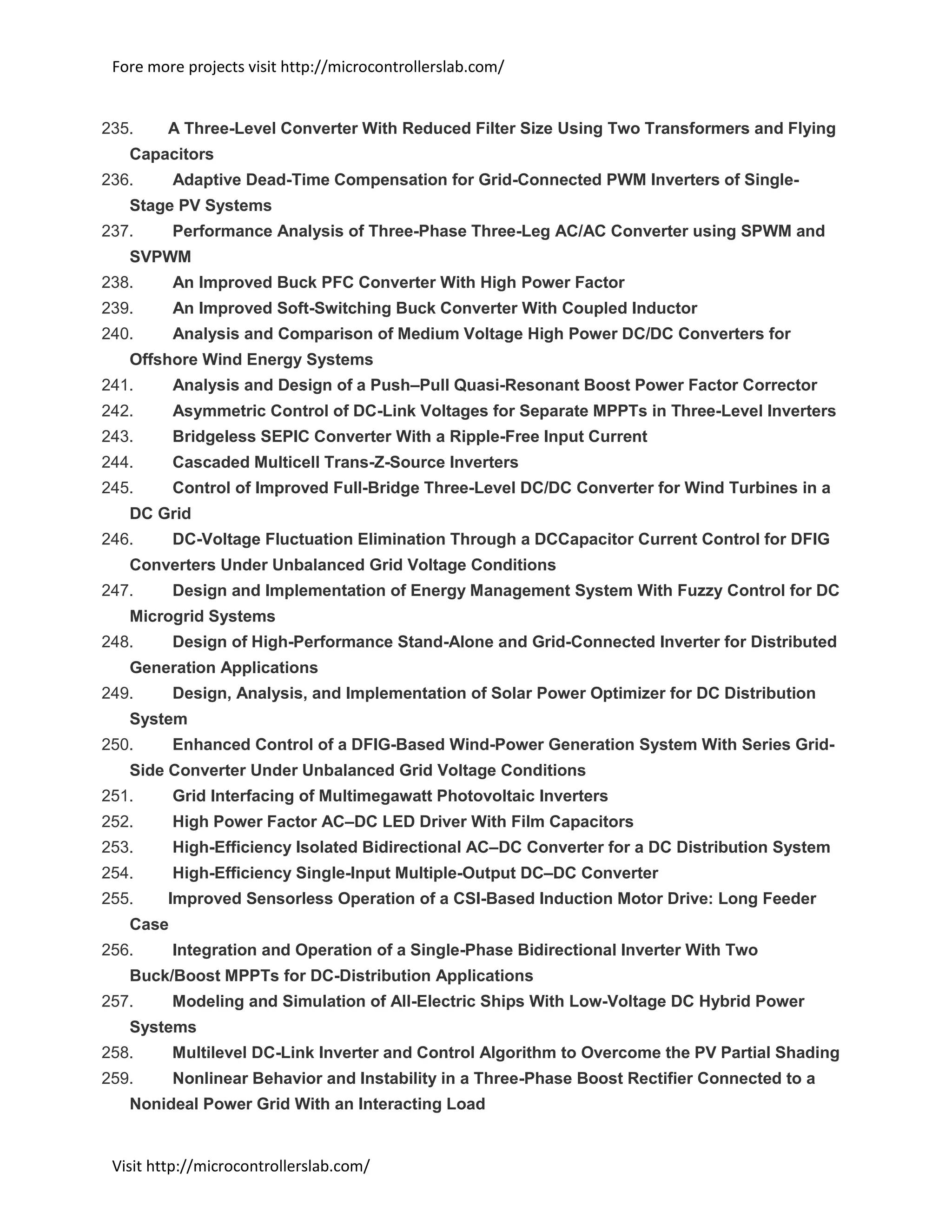 Fore more projects visit http://microcontrollerslab.com/
Visit http://microcontrollerslab.com/
235. A Three-Level Converter With Reduced Filter Size Using Two Transformers and Flying
Capacitors
236. Adaptive Dead-Time Compensation for Grid-Connected PWM Inverters of Single-
Stage PV Systems
237. Performance Analysis of Three-Phase Three-Leg AC/AC Converter using SPWM and
SVPWM
238. An Improved Buck PFC Converter With High Power Factor
239. An Improved Soft-Switching Buck Converter With Coupled Inductor
240. Analysis and Comparison of Medium Voltage High Power DC/DC Converters for
Offshore Wind Energy Systems
241. Analysis and Design of a Push–Pull Quasi-Resonant Boost Power Factor Corrector
242. Asymmetric Control of DC-Link Voltages for Separate MPPTs in Three-Level Inverters
243. Bridgeless SEPIC Converter With a Ripple-Free Input Current
244. Cascaded Multicell Trans-Z-Source Inverters
245. Control of Improved Full-Bridge Three-Level DC/DC Converter for Wind Turbines in a
DC Grid
246. DC-Voltage Fluctuation Elimination Through a DCCapacitor Current Control for DFIG
Converters Under Unbalanced Grid Voltage Conditions
247. Design and Implementation of Energy Management System With Fuzzy Control for DC
Microgrid Systems
248. Design of High-Performance Stand-Alone and Grid-Connected Inverter for Distributed
Generation Applications
249. Design, Analysis, and Implementation of Solar Power Optimizer for DC Distribution
System
250. Enhanced Control of a DFIG-Based Wind-Power Generation System With Series Grid-
Side Converter Under Unbalanced Grid Voltage Conditions
251. Grid Interfacing of Multimegawatt Photovoltaic Inverters
252. High Power Factor AC–DC LED Driver With Film Capacitors
253. High-Efficiency Isolated Bidirectional AC–DC Converter for a DC Distribution System
254. High-Efficiency Single-Input Multiple-Output DC–DC Converter
255. Improved Sensorless Operation of a CSI-Based Induction Motor Drive: Long Feeder
Case
256. Integration and Operation of a Single-Phase Bidirectional Inverter With Two
Buck/Boost MPPTs for DC-Distribution Applications
257. Modeling and Simulation of All-Electric Ships With Low-Voltage DC Hybrid Power
Systems
258. Multilevel DC-Link Inverter and Control Algorithm to Overcome the PV Partial Shading
259. Nonlinear Behavior and Instability in a Three-Phase Boost Rectifier Connected to a
Nonideal Power Grid With an Interacting Load
 
