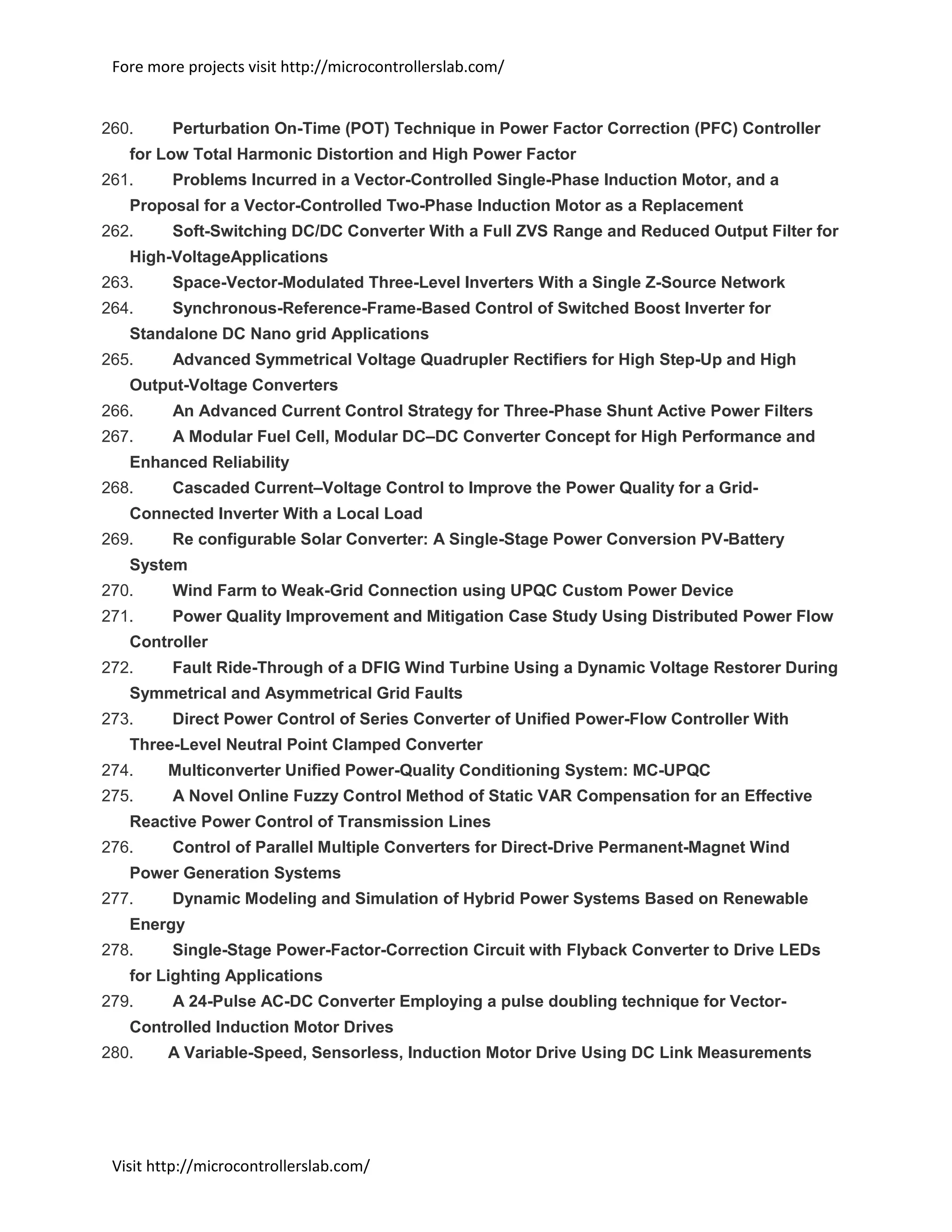 Fore more projects visit http://microcontrollerslab.com/
Visit http://microcontrollerslab.com/
260. Perturbation On-Time (POT) Technique in Power Factor Correction (PFC) Controller
for Low Total Harmonic Distortion and High Power Factor
261. Problems Incurred in a Vector-Controlled Single-Phase Induction Motor, and a
Proposal for a Vector-Controlled Two-Phase Induction Motor as a Replacement
262. Soft-Switching DC/DC Converter With a Full ZVS Range and Reduced Output Filter for
High-VoltageApplications
263. Space-Vector-Modulated Three-Level Inverters With a Single Z-Source Network
264. Synchronous-Reference-Frame-Based Control of Switched Boost Inverter for
Standalone DC Nano grid Applications
265. Advanced Symmetrical Voltage Quadrupler Rectifiers for High Step-Up and High
Output-Voltage Converters
266. An Advanced Current Control Strategy for Three-Phase Shunt Active Power Filters
267. A Modular Fuel Cell, Modular DC–DC Converter Concept for High Performance and
Enhanced Reliability
268. Cascaded Current–Voltage Control to Improve the Power Quality for a Grid-
Connected Inverter With a Local Load
269. Re configurable Solar Converter: A Single-Stage Power Conversion PV-Battery
System
270. Wind Farm to Weak-Grid Connection using UPQC Custom Power Device
271. Power Quality Improvement and Mitigation Case Study Using Distributed Power Flow
Controller
272. Fault Ride-Through of a DFIG Wind Turbine Using a Dynamic Voltage Restorer During
Symmetrical and Asymmetrical Grid Faults
273. Direct Power Control of Series Converter of Unified Power-Flow Controller With
Three-Level Neutral Point Clamped Converter
274. Multiconverter Unified Power-Quality Conditioning System: MC-UPQC
275. A Novel Online Fuzzy Control Method of Static VAR Compensation for an Effective
Reactive Power Control of Transmission Lines
276. Control of Parallel Multiple Converters for Direct-Drive Permanent-Magnet Wind
Power Generation Systems
277. Dynamic Modeling and Simulation of Hybrid Power Systems Based on Renewable
Energy
278. Single-Stage Power-Factor-Correction Circuit with Flyback Converter to Drive LEDs
for Lighting Applications
279. A 24-Pulse AC-DC Converter Employing a pulse doubling technique for Vector-
Controlled Induction Motor Drives
280. A Variable-Speed, Sensorless, Induction Motor Drive Using DC Link Measurements
 