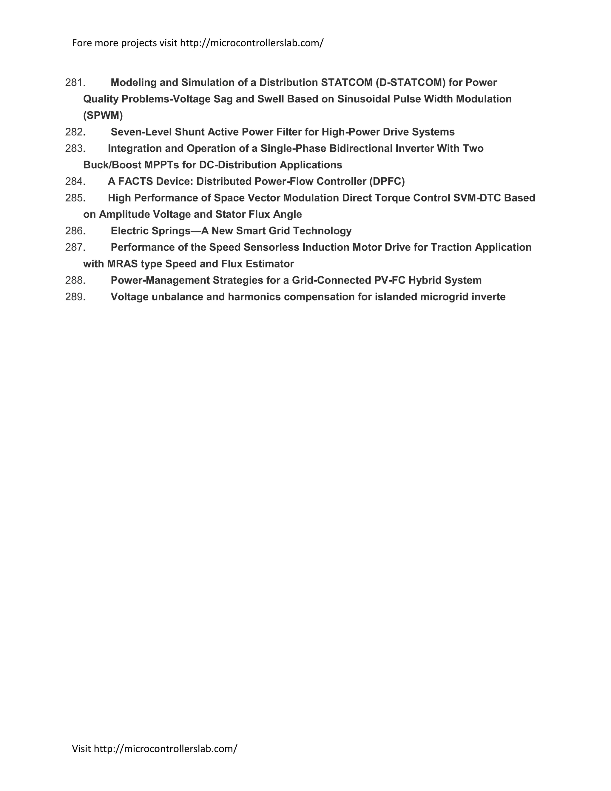 Fore more projects visit http://microcontrollerslab.com/
Visit http://microcontrollerslab.com/
281. Modeling and Simulation of a Distribution STATCOM (D-STATCOM) for Power
Quality Problems-Voltage Sag and Swell Based on Sinusoidal Pulse Width Modulation
(SPWM)
282. Seven-Level Shunt Active Power Filter for High-Power Drive Systems
283. Integration and Operation of a Single-Phase Bidirectional Inverter With Two
Buck/Boost MPPTs for DC-Distribution Applications
284. A FACTS Device: Distributed Power-Flow Controller (DPFC)
285. High Performance of Space Vector Modulation Direct Torque Control SVM-DTC Based
on Amplitude Voltage and Stator Flux Angle
286. Electric Springs—A New Smart Grid Technology
287. Performance of the Speed Sensorless Induction Motor Drive for Traction Application
with MRAS type Speed and Flux Estimator
288. Power-Management Strategies for a Grid-Connected PV-FC Hybrid System
289. Voltage unbalance and harmonics compensation for islanded microgrid inverte
 