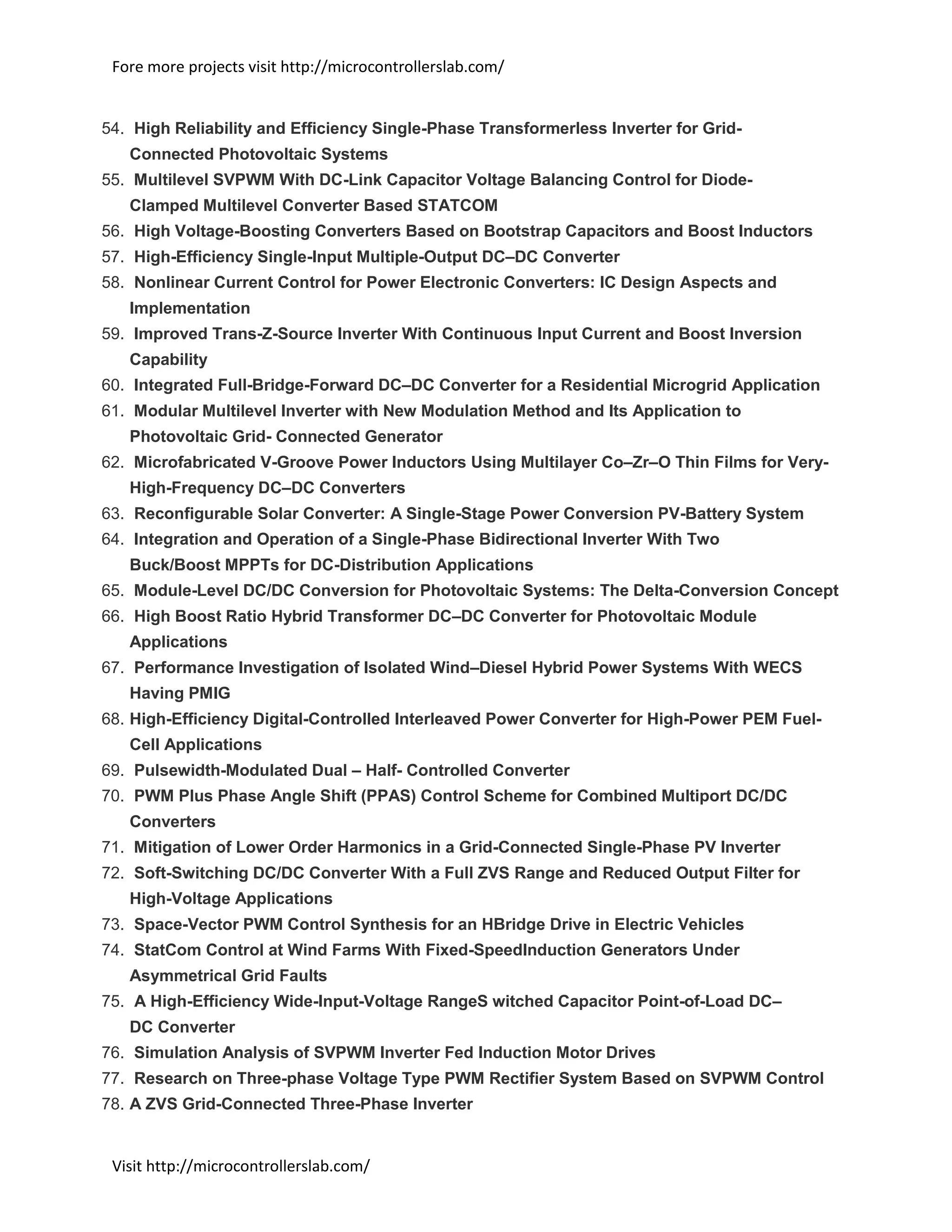 Fore more projects visit http://microcontrollerslab.com/
Visit http://microcontrollerslab.com/
54. High Reliability and Efficiency Single-Phase Transformerless Inverter for Grid-
Connected Photovoltaic Systems
55. Multilevel SVPWM With DC-Link Capacitor Voltage Balancing Control for Diode-
Clamped Multilevel Converter Based STATCOM
56. High Voltage-Boosting Converters Based on Bootstrap Capacitors and Boost Inductors
57. High-Efficiency Single-Input Multiple-Output DC–DC Converter
58. Nonlinear Current Control for Power Electronic Converters: IC Design Aspects and
Implementation
59. Improved Trans-Z-Source Inverter With Continuous Input Current and Boost Inversion
Capability
60. Integrated Full-Bridge-Forward DC–DC Converter for a Residential Microgrid Application
61. Modular Multilevel Inverter with New Modulation Method and Its Application to
Photovoltaic Grid- Connected Generator
62. Microfabricated V-Groove Power Inductors Using Multilayer Co–Zr–O Thin Films for Very-
High-Frequency DC–DC Converters
63. Reconfigurable Solar Converter: A Single-Stage Power Conversion PV-Battery System
64. Integration and Operation of a Single-Phase Bidirectional Inverter With Two
Buck/Boost MPPTs for DC-Distribution Applications
65. Module-Level DC/DC Conversion for Photovoltaic Systems: The Delta-Conversion Concept
66. High Boost Ratio Hybrid Transformer DC–DC Converter for Photovoltaic Module
Applications
67. Performance Investigation of Isolated Wind–Diesel Hybrid Power Systems With WECS
Having PMIG
68. High-Efficiency Digital-Controlled Interleaved Power Converter for High-Power PEM Fuel-
Cell Applications
69. Pulsewidth-Modulated Dual – Half- Controlled Converter
70. PWM Plus Phase Angle Shift (PPAS) Control Scheme for Combined Multiport DC/DC
Converters
71. Mitigation of Lower Order Harmonics in a Grid-Connected Single-Phase PV Inverter
72. Soft-Switching DC/DC Converter With a Full ZVS Range and Reduced Output Filter for
High-Voltage Applications
73. Space-Vector PWM Control Synthesis for an HBridge Drive in Electric Vehicles
74. StatCom Control at Wind Farms With Fixed-SpeedInduction Generators Under
Asymmetrical Grid Faults
75. A High-Efficiency Wide-Input-Voltage RangeS witched Capacitor Point-of-Load DC–
DC Converter
76. Simulation Analysis of SVPWM Inverter Fed Induction Motor Drives
77. Research on Three-phase Voltage Type PWM Rectifier System Based on SVPWM Control
78. A ZVS Grid-Connected Three-Phase Inverter
 