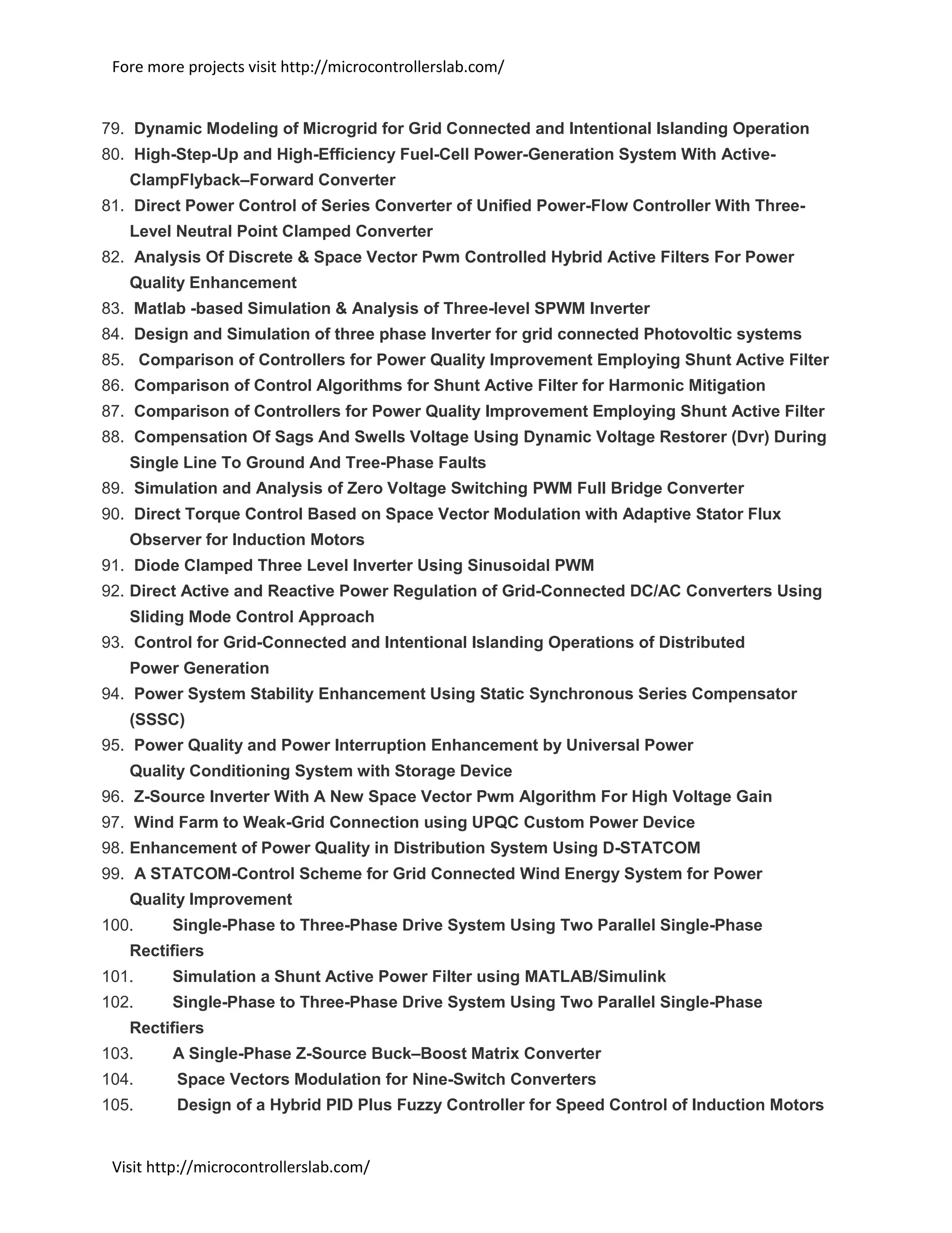 Fore more projects visit http://microcontrollerslab.com/
Visit http://microcontrollerslab.com/
79. Dynamic Modeling of Microgrid for Grid Connected and Intentional Islanding Operation
80. High-Step-Up and High-Efficiency Fuel-Cell Power-Generation System With Active-
ClampFlyback–Forward Converter
81. Direct Power Control of Series Converter of Unified Power-Flow Controller With Three-
Level Neutral Point Clamped Converter
82. Analysis Of Discrete & Space Vector Pwm Controlled Hybrid Active Filters For Power
Quality Enhancement
83. Matlab -based Simulation & Analysis of Three-level SPWM Inverter
84. Design and Simulation of three phase Inverter for grid connected Photovoltic systems
85. Comparison of Controllers for Power Quality Improvement Employing Shunt Active Filter
86. Comparison of Control Algorithms for Shunt Active Filter for Harmonic Mitigation
87. Comparison of Controllers for Power Quality Improvement Employing Shunt Active Filter
88. Compensation Of Sags And Swells Voltage Using Dynamic Voltage Restorer (Dvr) During
Single Line To Ground And Tree-Phase Faults
89. Simulation and Analysis of Zero Voltage Switching PWM Full Bridge Converter
90. Direct Torque Control Based on Space Vector Modulation with Adaptive Stator Flux
Observer for Induction Motors
91. Diode Clamped Three Level Inverter Using Sinusoidal PWM
92. Direct Active and Reactive Power Regulation of Grid-Connected DC/AC Converters Using
Sliding Mode Control Approach
93. Control for Grid-Connected and Intentional Islanding Operations of Distributed
Power Generation
94. Power System Stability Enhancement Using Static Synchronous Series Compensator
(SSSC)
95. Power Quality and Power Interruption Enhancement by Universal Power
Quality Conditioning System with Storage Device
96. Z-Source Inverter With A New Space Vector Pwm Algorithm For High Voltage Gain
97. Wind Farm to Weak-Grid Connection using UPQC Custom Power Device
98. Enhancement of Power Quality in Distribution System Using D-STATCOM
99. A STATCOM-Control Scheme for Grid Connected Wind Energy System for Power
Quality Improvement
100. Single-Phase to Three-Phase Drive System Using Two Parallel Single-Phase
Rectifiers
101. Simulation a Shunt Active Power Filter using MATLAB/Simulink
102. Single-Phase to Three-Phase Drive System Using Two Parallel Single-Phase
Rectifiers
103. A Single-Phase Z-Source Buck–Boost Matrix Converter
104. Space Vectors Modulation for Nine-Switch Converters
105. Design of a Hybrid PID Plus Fuzzy Controller for Speed Control of Induction Motors
 