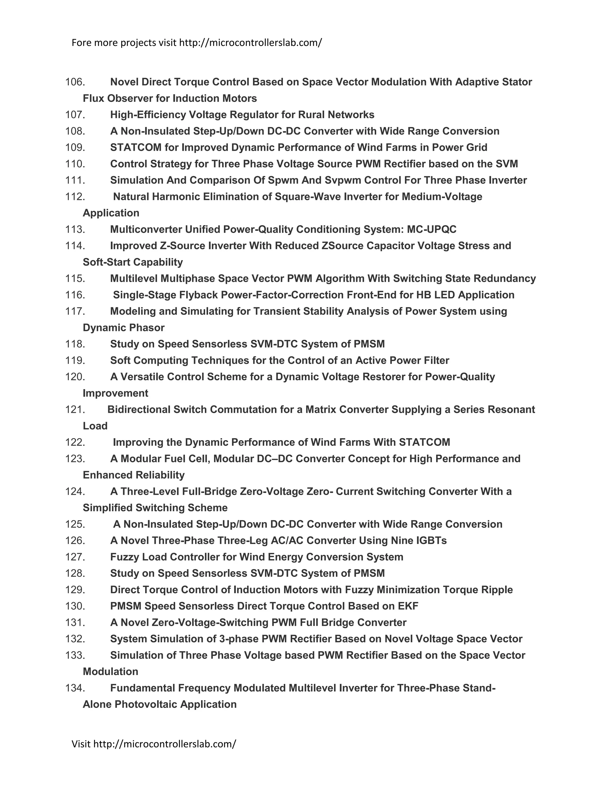 Fore more projects visit http://microcontrollerslab.com/
Visit http://microcontrollerslab.com/
106. Novel Direct Torque Control Based on Space Vector Modulation With Adaptive Stator
Flux Observer for Induction Motors
107. High-Efficiency Voltage Regulator for Rural Networks
108. A Non-Insulated Step-Up/Down DC-DC Converter with Wide Range Conversion
109. STATCOM for Improved Dynamic Performance of Wind Farms in Power Grid
110. Control Strategy for Three Phase Voltage Source PWM Rectifier based on the SVM
111. Simulation And Comparison Of Spwm And Svpwm Control For Three Phase Inverter
112. Natural Harmonic Elimination of Square-Wave Inverter for Medium-Voltage
Application
113. Multiconverter Unified Power-Quality Conditioning System: MC-UPQC
114. Improved Z-Source Inverter With Reduced ZSource Capacitor Voltage Stress and
Soft-Start Capability
115. Multilevel Multiphase Space Vector PWM Algorithm With Switching State Redundancy
116. Single-Stage Flyback Power-Factor-Correction Front-End for HB LED Application
117. Modeling and Simulating for Transient Stability Analysis of Power System using
Dynamic Phasor
118. Study on Speed Sensorless SVM-DTC System of PMSM
119. Soft Computing Techniques for the Control of an Active Power Filter
120. A Versatile Control Scheme for a Dynamic Voltage Restorer for Power-Quality
Improvement
121. Bidirectional Switch Commutation for a Matrix Converter Supplying a Series Resonant
Load
122. Improving the Dynamic Performance of Wind Farms With STATCOM
123. A Modular Fuel Cell, Modular DC–DC Converter Concept for High Performance and
Enhanced Reliability
124. A Three-Level Full-Bridge Zero-Voltage Zero- Current Switching Converter With a
Simplified Switching Scheme
125. A Non-Insulated Step-Up/Down DC-DC Converter with Wide Range Conversion
126. A Novel Three-Phase Three-Leg AC/AC Converter Using Nine IGBTs
127. Fuzzy Load Controller for Wind Energy Conversion System
128. Study on Speed Sensorless SVM-DTC System of PMSM
129. Direct Torque Control of Induction Motors with Fuzzy Minimization Torque Ripple
130. PMSM Speed Sensorless Direct Torque Control Based on EKF
131. A Novel Zero-Voltage-Switching PWM Full Bridge Converter
132. System Simulation of 3-phase PWM Rectifier Based on Novel Voltage Space Vector
133. Simulation of Three Phase Voltage based PWM Rectifier Based on the Space Vector
Modulation
134. Fundamental Frequency Modulated Multilevel Inverter for Three-Phase Stand-
Alone Photovoltaic Application
 