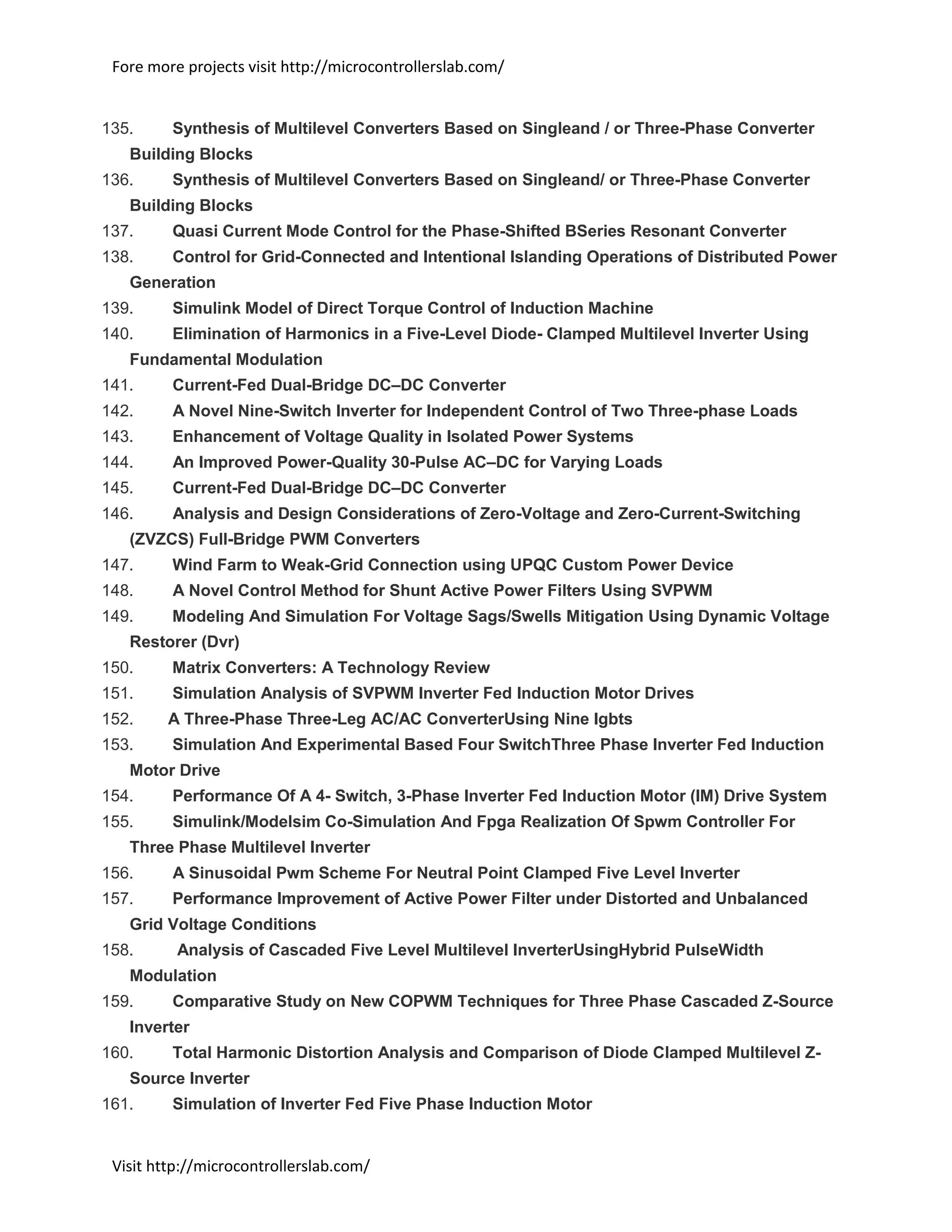 Fore more projects visit http://microcontrollerslab.com/
Visit http://microcontrollerslab.com/
135. Synthesis of Multilevel Converters Based on Singleand / or Three-Phase Converter
Building Blocks
136. Synthesis of Multilevel Converters Based on Singleand/ or Three-Phase Converter
Building Blocks
137. Quasi Current Mode Control for the Phase-Shifted BSeries Resonant Converter
138. Control for Grid-Connected and Intentional Islanding Operations of Distributed Power
Generation
139. Simulink Model of Direct Torque Control of Induction Machine
140. Elimination of Harmonics in a Five-Level Diode- Clamped Multilevel Inverter Using
Fundamental Modulation
141. Current-Fed Dual-Bridge DC–DC Converter
142. A Novel Nine-Switch Inverter for Independent Control of Two Three-phase Loads
143. Enhancement of Voltage Quality in Isolated Power Systems
144. An Improved Power-Quality 30-Pulse AC–DC for Varying Loads
145. Current-Fed Dual-Bridge DC–DC Converter
146. Analysis and Design Considerations of Zero-Voltage and Zero-Current-Switching
(ZVZCS) Full-Bridge PWM Converters
147. Wind Farm to Weak-Grid Connection using UPQC Custom Power Device
148. A Novel Control Method for Shunt Active Power Filters Using SVPWM
149. Modeling And Simulation For Voltage Sags/Swells Mitigation Using Dynamic Voltage
Restorer (Dvr)
150. Matrix Converters: A Technology Review
151. Simulation Analysis of SVPWM Inverter Fed Induction Motor Drives
152. A Three-Phase Three-Leg AC/AC ConverterUsing Nine Igbts
153. Simulation And Experimental Based Four SwitchThree Phase Inverter Fed Induction
Motor Drive
154. Performance Of A 4- Switch, 3-Phase Inverter Fed Induction Motor (IM) Drive System
155. Simulink/Modelsim Co-Simulation And Fpga Realization Of Spwm Controller For
Three Phase Multilevel Inverter
156. A Sinusoidal Pwm Scheme For Neutral Point Clamped Five Level Inverter
157. Performance Improvement of Active Power Filter under Distorted and Unbalanced
Grid Voltage Conditions
158. Analysis of Cascaded Five Level Multilevel InverterUsingHybrid PulseWidth
Modulation
159. Comparative Study on New COPWM Techniques for Three Phase Cascaded Z-Source
Inverter
160. Total Harmonic Distortion Analysis and Comparison of Diode Clamped Multilevel Z-
Source Inverter
161. Simulation of Inverter Fed Five Phase Induction Motor
 