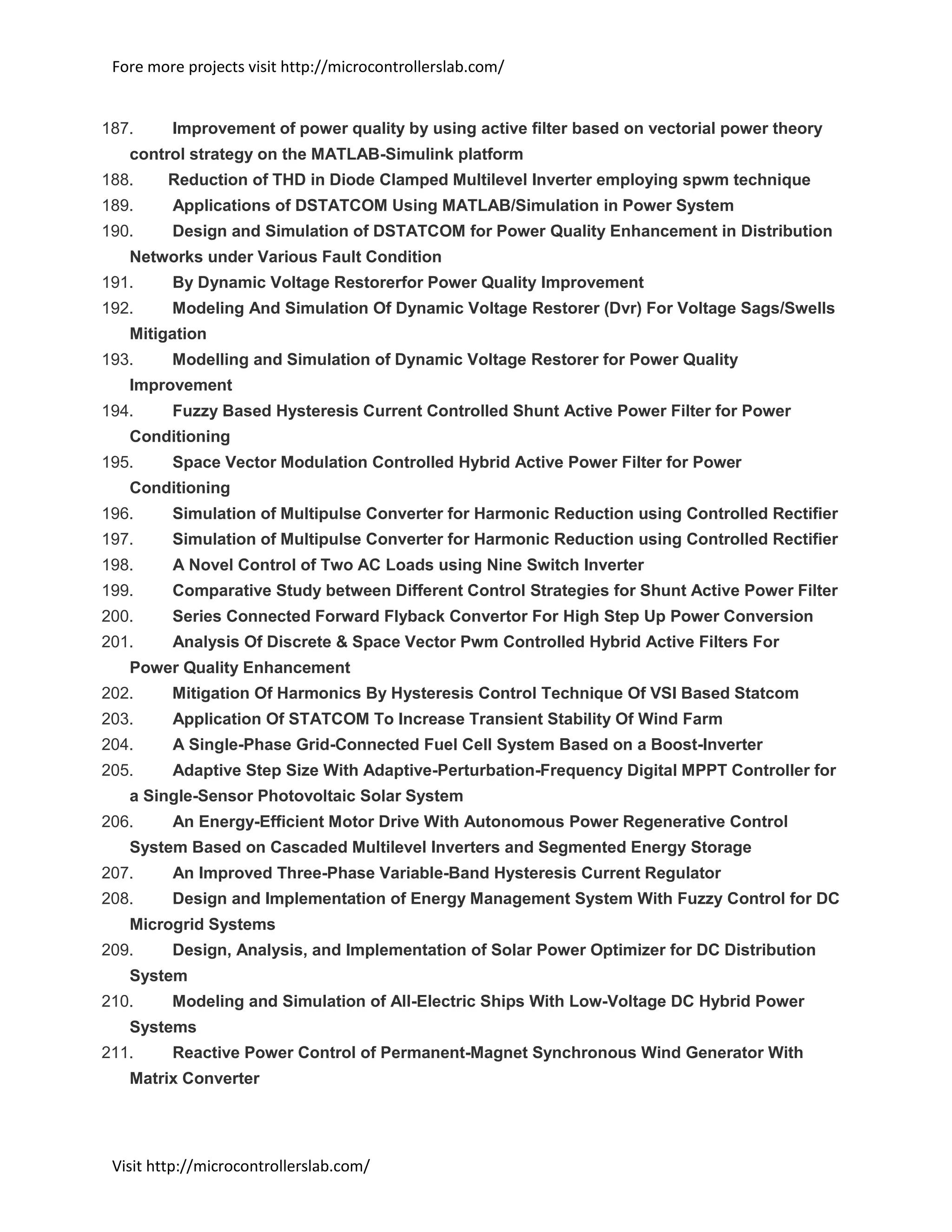 Fore more projects visit http://microcontrollerslab.com/
Visit http://microcontrollerslab.com/
187. Improvement of power quality by using active filter based on vectorial power theory
control strategy on the MATLAB-Simulink platform
188. Reduction of THD in Diode Clamped Multilevel Inverter employing spwm technique
189. Applications of DSTATCOM Using MATLAB/Simulation in Power System
190. Design and Simulation of DSTATCOM for Power Quality Enhancement in Distribution
Networks under Various Fault Condition
191. By Dynamic Voltage Restorerfor Power Quality Improvement
192. Modeling And Simulation Of Dynamic Voltage Restorer (Dvr) For Voltage Sags/Swells
Mitigation
193. Modelling and Simulation of Dynamic Voltage Restorer for Power Quality
Improvement
194. Fuzzy Based Hysteresis Current Controlled Shunt Active Power Filter for Power
Conditioning
195. Space Vector Modulation Controlled Hybrid Active Power Filter for Power
Conditioning
196. Simulation of Multipulse Converter for Harmonic Reduction using Controlled Rectifier
197. Simulation of Multipulse Converter for Harmonic Reduction using Controlled Rectifier
198. A Novel Control of Two AC Loads using Nine Switch Inverter
199. Comparative Study between Different Control Strategies for Shunt Active Power Filter
200. Series Connected Forward Flyback Convertor For High Step Up Power Conversion
201. Analysis Of Discrete & Space Vector Pwm Controlled Hybrid Active Filters For
Power Quality Enhancement
202. Mitigation Of Harmonics By Hysteresis Control Technique Of VSI Based Statcom
203. Application Of STATCOM To Increase Transient Stability Of Wind Farm
204. A Single-Phase Grid-Connected Fuel Cell System Based on a Boost-Inverter
205. Adaptive Step Size With Adaptive-Perturbation-Frequency Digital MPPT Controller for
a Single-Sensor Photovoltaic Solar System
206. An Energy-Efficient Motor Drive With Autonomous Power Regenerative Control
System Based on Cascaded Multilevel Inverters and Segmented Energy Storage
207. An Improved Three-Phase Variable-Band Hysteresis Current Regulator
208. Design and Implementation of Energy Management System With Fuzzy Control for DC
Microgrid Systems
209. Design, Analysis, and Implementation of Solar Power Optimizer for DC Distribution
System
210. Modeling and Simulation of All-Electric Ships With Low-Voltage DC Hybrid Power
Systems
211. Reactive Power Control of Permanent-Magnet Synchronous Wind Generator With
Matrix Converter
 