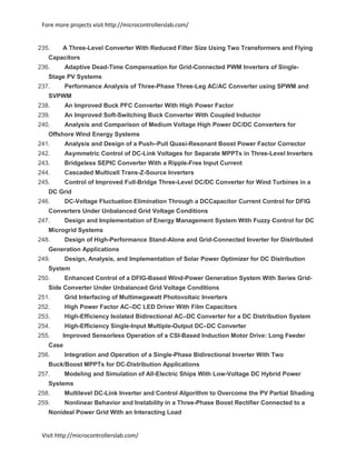 Fore more projects visit http://microcontrollerslab.com/
Visit http://microcontrollerslab.com/
235. A Three-Level Converter With Reduced Filter Size Using Two Transformers and Flying
Capacitors
236. Adaptive Dead-Time Compensation for Grid-Connected PWM Inverters of Single-
Stage PV Systems
237. Performance Analysis of Three-Phase Three-Leg AC/AC Converter using SPWM and
SVPWM
238. An Improved Buck PFC Converter With High Power Factor
239. An Improved Soft-Switching Buck Converter With Coupled Inductor
240. Analysis and Comparison of Medium Voltage High Power DC/DC Converters for
Offshore Wind Energy Systems
241. Analysis and Design of a Push–Pull Quasi-Resonant Boost Power Factor Corrector
242. Asymmetric Control of DC-Link Voltages for Separate MPPTs in Three-Level Inverters
243. Bridgeless SEPIC Converter With a Ripple-Free Input Current
244. Cascaded Multicell Trans-Z-Source Inverters
245. Control of Improved Full-Bridge Three-Level DC/DC Converter for Wind Turbines in a
DC Grid
246. DC-Voltage Fluctuation Elimination Through a DCCapacitor Current Control for DFIG
Converters Under Unbalanced Grid Voltage Conditions
247. Design and Implementation of Energy Management System With Fuzzy Control for DC
Microgrid Systems
248. Design of High-Performance Stand-Alone and Grid-Connected Inverter for Distributed
Generation Applications
249. Design, Analysis, and Implementation of Solar Power Optimizer for DC Distribution
System
250. Enhanced Control of a DFIG-Based Wind-Power Generation System With Series Grid-
Side Converter Under Unbalanced Grid Voltage Conditions
251. Grid Interfacing of Multimegawatt Photovoltaic Inverters
252. High Power Factor AC–DC LED Driver With Film Capacitors
253. High-Efficiency Isolated Bidirectional AC–DC Converter for a DC Distribution System
254. High-Efficiency Single-Input Multiple-Output DC–DC Converter
255. Improved Sensorless Operation of a CSI-Based Induction Motor Drive: Long Feeder
Case
256. Integration and Operation of a Single-Phase Bidirectional Inverter With Two
Buck/Boost MPPTs for DC-Distribution Applications
257. Modeling and Simulation of All-Electric Ships With Low-Voltage DC Hybrid Power
Systems
258. Multilevel DC-Link Inverter and Control Algorithm to Overcome the PV Partial Shading
259. Nonlinear Behavior and Instability in a Three-Phase Boost Rectifier Connected to a
Nonideal Power Grid With an Interacting Load
 