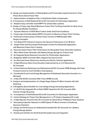 Fore more projects visit http://microcontrollerslab.com/
Visit http://microcontrollerslab.com/
26. Design and Implementation of Sliding Mode and PI Controllers based Control for Three
Phase Shunt Active Power Filter
27. Implementation of Adaptive Filter in Distribution Static Compensator
28. A Comparison of Soft-Switched DC-to-DC Converters for Electrolyzer Application
29. Adaptive fuzzy controller based MPPT for photovoltaic systems
30. Design of Fuzzy Logic Based Maximum Power Point Tracking Controller for Solar Array
for Cloudy Weather Conditions
31. Dynamic Behavior of DFIG Wind Turbine Under Grid Fault Conditions
32. Fuzzy-Logic-Controller-Based SEPIC Converter for Maximum Power Point Tracking
33. Performance Improvement of Direct Power Control of PWM Rectifier With
Simple Calculation
34. FLC-Based DTC Scheme to Improve the Dynamic Performance of an IM Drive
35. Single Phase Grid-Connected Photovoltaic Inverter for Residential Application
with Maximum Power Point Tracking
36. Improved Active Power Filter Performance for Renewable Power Generation Systems
37. Micro Wind Power Generator with Battery Energy Storage for Critical Load
38. An Integrated Boost Resonant Converter for Photovoltaic Applications
39. Bridgeless SEPIC Converter With a Ripple-Free Input Current
40. An Advanced Power Electronics Interface for Electric Vehicles Applications
41. A High-Efficiency Solar Array Simulator Implemented by an LLC Resonant DC–
DC Converter
42. A Novel Reduced Switching Loss Bidirectional AC/DC Converter PWM Strategy with Feed-
Forward Control for Grid-Tied Micro Grid Systems
43. Coordinated Control and Energy Management of Distributed Generation Inverters in a
Microgrid
44. A New ZVS DC/DC Converter With Three APWM Circuits
45. Analysis and Implementation of a Single Stage Flyback PV-Micro Inverter with Soft
Switching
46. A Bridgeless Boost Rectifier for Low-Voltage Energy Harvesting Applications
47. A 1.65 W Fully Integrated 90 nm Bulk CMOS Capacitive DC–DC Converter With
Intrinsic Charge Recycling
48. A Comparison of Soft-Switched DC-to-DC Converters for Electrolyzer Application
49. Control Strategy for Power Flow Management in a PV System Supplying DC Loads
50. A High Step-Up Three-Port DC–DC Converter for Stand-Alone PV/Battery Power Systems
51. Decoupling Capacitor Selection in DCM Flyback PV Micro-inverters Considering
Harmonic Distortion
52. Design and Performance of a Bidirectional Isolated DC–DC Converter for a Battery
Energy Storage System
53. Double-port Interface for Small Scale Renewable Sources Integration
 