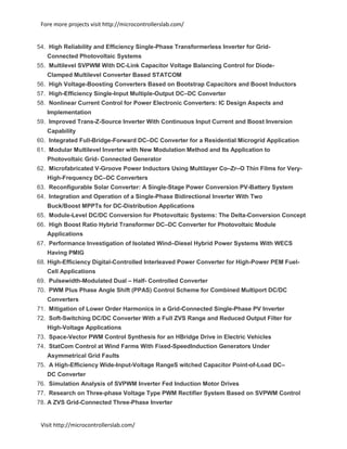 Fore more projects visit http://microcontrollerslab.com/
Visit http://microcontrollerslab.com/
54. High Reliability and Efficiency Single-Phase Transformerless Inverter for Grid-
Connected Photovoltaic Systems
55. Multilevel SVPWM With DC-Link Capacitor Voltage Balancing Control for Diode-
Clamped Multilevel Converter Based STATCOM
56. High Voltage-Boosting Converters Based on Bootstrap Capacitors and Boost Inductors
57. High-Efficiency Single-Input Multiple-Output DC–DC Converter
58. Nonlinear Current Control for Power Electronic Converters: IC Design Aspects and
Implementation
59. Improved Trans-Z-Source Inverter With Continuous Input Current and Boost Inversion
Capability
60. Integrated Full-Bridge-Forward DC–DC Converter for a Residential Microgrid Application
61. Modular Multilevel Inverter with New Modulation Method and Its Application to
Photovoltaic Grid- Connected Generator
62. Microfabricated V-Groove Power Inductors Using Multilayer Co–Zr–O Thin Films for Very-
High-Frequency DC–DC Converters
63. Reconfigurable Solar Converter: A Single-Stage Power Conversion PV-Battery System
64. Integration and Operation of a Single-Phase Bidirectional Inverter With Two
Buck/Boost MPPTs for DC-Distribution Applications
65. Module-Level DC/DC Conversion for Photovoltaic Systems: The Delta-Conversion Concept
66. High Boost Ratio Hybrid Transformer DC–DC Converter for Photovoltaic Module
Applications
67. Performance Investigation of Isolated Wind–Diesel Hybrid Power Systems With WECS
Having PMIG
68. High-Efficiency Digital-Controlled Interleaved Power Converter for High-Power PEM Fuel-
Cell Applications
69. Pulsewidth-Modulated Dual – Half- Controlled Converter
70. PWM Plus Phase Angle Shift (PPAS) Control Scheme for Combined Multiport DC/DC
Converters
71. Mitigation of Lower Order Harmonics in a Grid-Connected Single-Phase PV Inverter
72. Soft-Switching DC/DC Converter With a Full ZVS Range and Reduced Output Filter for
High-Voltage Applications
73. Space-Vector PWM Control Synthesis for an HBridge Drive in Electric Vehicles
74. StatCom Control at Wind Farms With Fixed-SpeedInduction Generators Under
Asymmetrical Grid Faults
75. A High-Efficiency Wide-Input-Voltage RangeS witched Capacitor Point-of-Load DC–
DC Converter
76. Simulation Analysis of SVPWM Inverter Fed Induction Motor Drives
77. Research on Three-phase Voltage Type PWM Rectifier System Based on SVPWM Control
78. A ZVS Grid-Connected Three-Phase Inverter
 