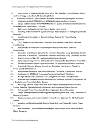 Fore more projects visit http://microcontrollerslab.com/
Visit http://microcontrollerslab.com/
187. Improvement of power quality by using active filter based on vectorial power theory
control strategy on the MATLAB-Simulink platform
188. Reduction of THD in Diode Clamped Multilevel Inverter employing spwm technique
189. Applications of DSTATCOM Using MATLAB/Simulation in Power System
190. Design and Simulation of DSTATCOM for Power Quality Enhancement in Distribution
Networks under Various Fault Condition
191. By Dynamic Voltage Restorerfor Power Quality Improvement
192. Modeling And Simulation Of Dynamic Voltage Restorer (Dvr) For Voltage Sags/Swells
Mitigation
193. Modelling and Simulation of Dynamic Voltage Restorer for Power Quality
Improvement
194. Fuzzy Based Hysteresis Current Controlled Shunt Active Power Filter for Power
Conditioning
195. Space Vector Modulation Controlled Hybrid Active Power Filter for Power
Conditioning
196. Simulation of Multipulse Converter for Harmonic Reduction using Controlled Rectifier
197. Simulation of Multipulse Converter for Harmonic Reduction using Controlled Rectifier
198. A Novel Control of Two AC Loads using Nine Switch Inverter
199. Comparative Study between Different Control Strategies for Shunt Active Power Filter
200. Series Connected Forward Flyback Convertor For High Step Up Power Conversion
201. Analysis Of Discrete & Space Vector Pwm Controlled Hybrid Active Filters For
Power Quality Enhancement
202. Mitigation Of Harmonics By Hysteresis Control Technique Of VSI Based Statcom
203. Application Of STATCOM To Increase Transient Stability Of Wind Farm
204. A Single-Phase Grid-Connected Fuel Cell System Based on a Boost-Inverter
205. Adaptive Step Size With Adaptive-Perturbation-Frequency Digital MPPT Controller for
a Single-Sensor Photovoltaic Solar System
206. An Energy-Efficient Motor Drive With Autonomous Power Regenerative Control
System Based on Cascaded Multilevel Inverters and Segmented Energy Storage
207. An Improved Three-Phase Variable-Band Hysteresis Current Regulator
208. Design and Implementation of Energy Management System With Fuzzy Control for DC
Microgrid Systems
209. Design, Analysis, and Implementation of Solar Power Optimizer for DC Distribution
System
210. Modeling and Simulation of All-Electric Ships With Low-Voltage DC Hybrid Power
Systems
211. Reactive Power Control of Permanent-Magnet Synchronous Wind Generator With
Matrix Converter
 
