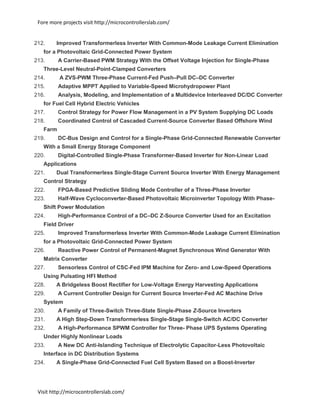 Fore more projects visit http://microcontrollerslab.com/
Visit http://microcontrollerslab.com/
212. Improved Transformerless Inverter With Common-Mode Leakage Current Elimination
for a Photovoltaic Grid-Connected Power System
213. A Carrier-Based PWM Strategy With the Offset Voltage Injection for Single-Phase
Three-Level Neutral-Point-Clamped Converters
214. A ZVS-PWM Three-Phase Current-Fed Push–Pull DC–DC Converter
215. Adaptive MPPT Applied to Variable-Speed Microhydropower Plant
216. Analysis, Modeling, and Implementation of a Multidevice Interleaved DC/DC Converter
for Fuel Cell Hybrid Electric Vehicles
217. Control Strategy for Power Flow Management in a PV System Supplying DC Loads
218. Coordinated Control of Cascaded Current-Source Converter Based Offshore Wind
Farm
219. DC-Bus Design and Control for a Single-Phase Grid-Connected Renewable Converter
With a Small Energy Storage Component
220. Digital-Controlled Single-Phase Transformer-Based Inverter for Non-Linear Load
Applications
221. Dual Transformerless Single-Stage Current Source Inverter With Energy Management
Control Strategy
222. FPGA-Based Predictive Sliding Mode Controller of a Three-Phase Inverter
223. Half-Wave Cycloconverter-Based Photovoltaic Microinverter Topology With Phase-
Shift Power Modulation
224. High-Performance Control of a DC–DC Z-Source Converter Used for an Excitation
Field Driver
225. Improved Transformerless Inverter With Common-Mode Leakage Current Elimination
for a Photovoltaic Grid-Connected Power System
226. Reactive Power Control of Permanent-Magnet Synchronous Wind Generator With
Matrix Converter
227. Sensorless Control of CSC-Fed IPM Machine for Zero- and Low-Speed Operations
Using Pulsating HFI Method
228. A Bridgeless Boost Rectifier for Low-Voltage Energy Harvesting Applications
229. A Current Controller Design for Current Source Inverter-Fed AC Machine Drive
System
230. A Family of Three-Switch Three-State Single-Phase Z-Source Inverters
231. A High Step-Down Transformerless Single-Stage Single-Switch AC/DC Converter
232. A High-Performance SPWM Controller for Three- Phase UPS Systems Operating
Under Highly Nonlinear Loads
233. A New DC Anti-Islanding Technique of Electrolytic Capacitor-Less Photovoltaic
Interface in DC Distribution Systems
234. A Single-Phase Grid-Connected Fuel Cell System Based on a Boost-Inverter
 