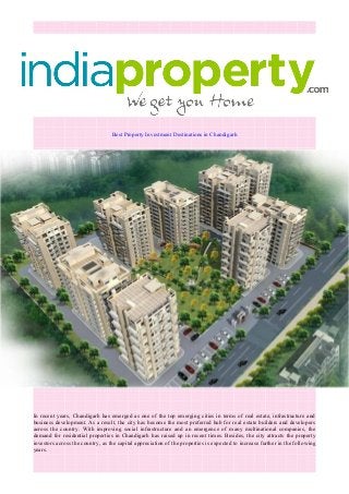 Best Property Investment Destinations in Chandigarh
In recent years, Chandigarh has emerged as one of the top emerging cities in terms of real estate, infrastructure and
business development. As a result, the city has become the most preferred hub for real estate builders and developers
across the country. With improving social infrastructure and an emergence of many multinational companies, the
demand for residential properties in Chandigarh has raised up in recent times. Besides, the city attracts the property
investors across the country, as the capital appreciation of the properties is expected to increase further in the following
years.
 