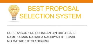 BEST PROPOSAL
SELECTION SYSTEM
SUPERVISOR : DR SUHAILAN BIN DATO’ SAFEI
NAME : AIMAN NATASHA NAQUIYAH BT ISMAIL
NO MATRIC : BTCL15039699
 