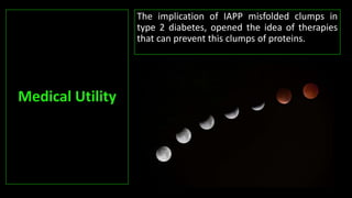 The implication of IAPP misfolded clumps in
type 2 diabetes, opened the idea of therapies
that can prevent this clumps of proteins.
Medical Utility
 